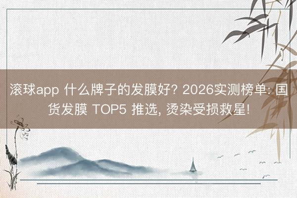 滚球app 什么牌子的发膜好? 2026实测榜单: 国货发膜 TOP5 推选， 烫染受损救星!