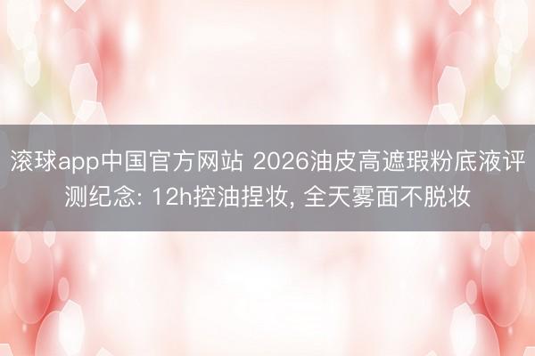 滚球app中国官方网站 2026油皮高遮瑕粉底液评测纪念: 12h控油捏妆， 全天雾面不脱妆