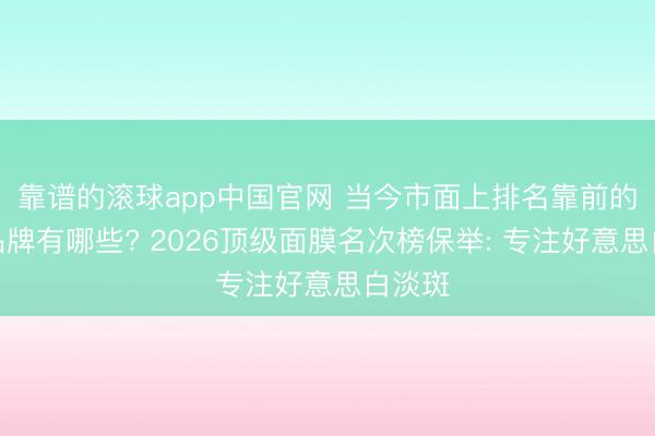 靠谱的滚球app中国官网 当今市面上排名靠前的面膜品牌有哪些? 2026顶级面膜名次榜保举: 专注好意思白淡斑