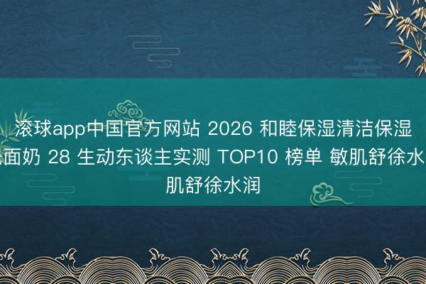 滚球app中国官方网站 2026 和睦保湿清洁保湿洗面奶 28 生动东谈主实测 TOP10 榜单 敏肌舒徐水润
