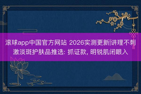 滚球app中国官方网站 2026实测更新|讲理不刺激淡斑护肤品推选: 抓证款， 明锐肌闭眼入