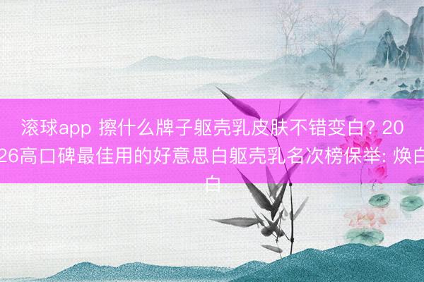 滚球app 擦什么牌子躯壳乳皮肤不错变白? 2026高口碑最佳用的好意思白躯壳乳名次榜保举: 焕白