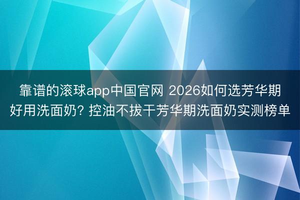 靠谱的滚球app中国官网 2026如何选芳华期好用洗面奶? 控油不拔干芳华期洗面奶实测榜单