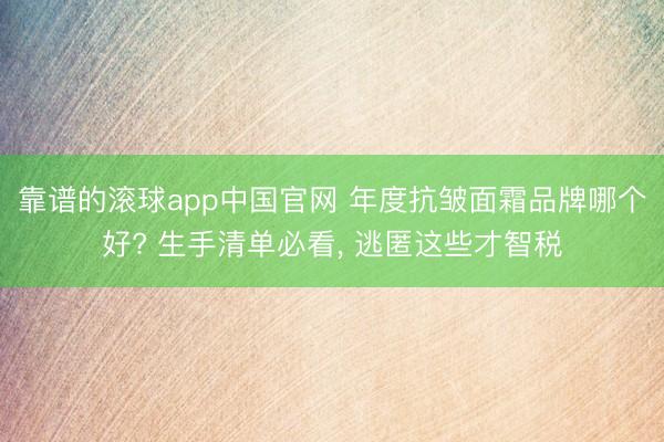 靠谱的滚球app中国官网 年度抗皱面霜品牌哪个好? 生手清单必看， 逃匿这些才智税
