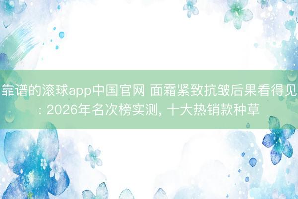 靠谱的滚球app中国官网 面霜紧致抗皱后果看得见: 2026年名次榜实测， 十大热销款种草