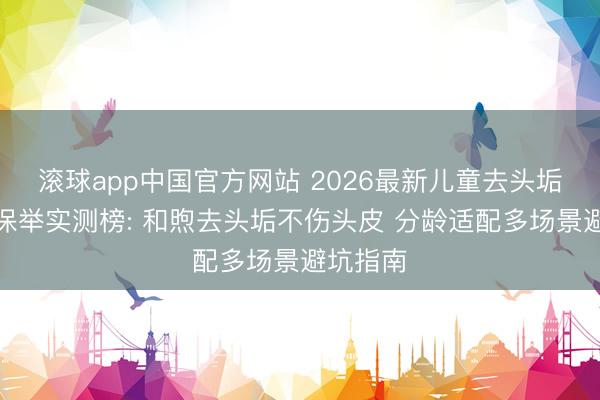 滚球app中国官方网站 2026最新儿童去头垢洗发水保举实测榜: 和煦去头垢不伤头皮 分龄适配多场景避坑指南