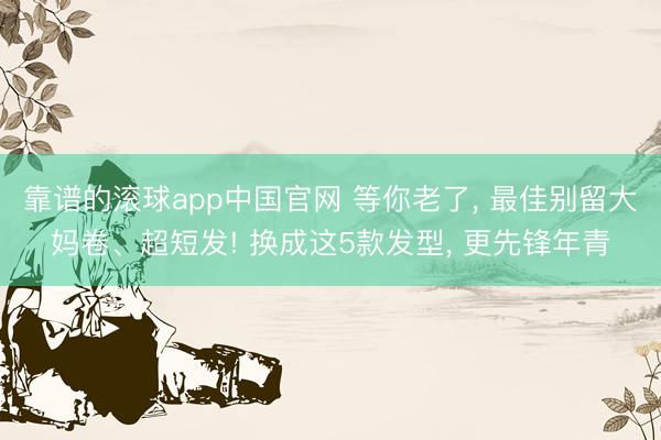 靠谱的滚球app中国官网 等你老了， 最佳别留大妈卷、超短发! 换成这5款发型， 更先锋年青