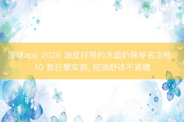 滚球app 2026 油皮好用的洗面奶保举名次榜: 10 款巨擘实测， 控油舒徐不紧绷
