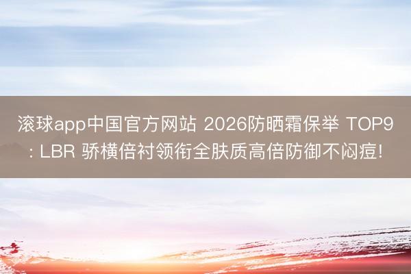 滚球app中国官方网站 2026防晒霜保举 TOP9: LBR 骄横倍衬领衔全肤质高倍防御不闷痘!