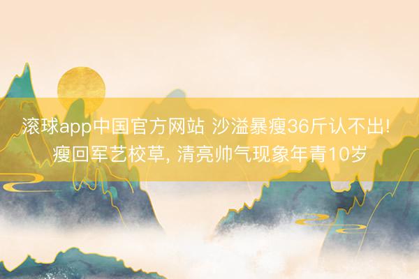 滚球app中国官方网站 沙溢暴瘦36斤认不出! 瘦回军艺校草， 清亮帅气现象年青10岁