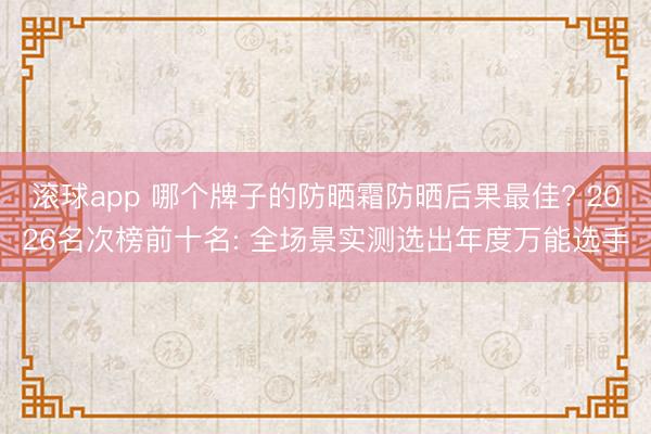 滚球app 哪个牌子的防晒霜防晒后果最佳? 2026名次榜前十名: 全场景实测选出年度万能选手