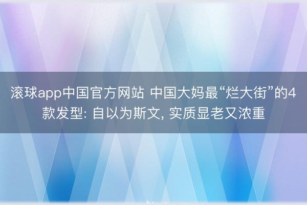 滚球app中国官方网站 中国大妈最“烂大街”的4款发型: 自以为斯文， 实质显老又浓重