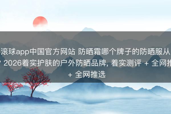 滚球app中国官方网站 防晒霜哪个牌子的防晒服从好? 2026着实护肤的户外防晒品牌， 着实测评 + 全网推选