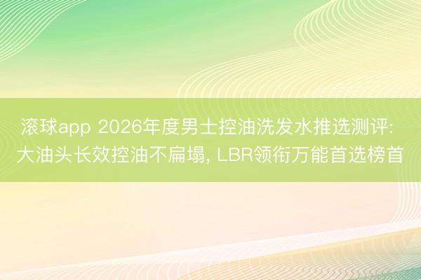 滚球app 2026年度男士控油洗发水推选测评: 大油头长效控油不扁塌， LBR领衔万能首选榜首