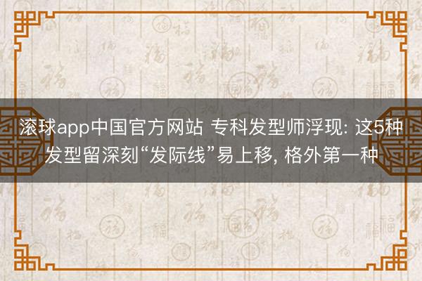 滚球app中国官方网站 专科发型师浮现: 这5种发型留深刻“发际线”易上移， 格外第一种