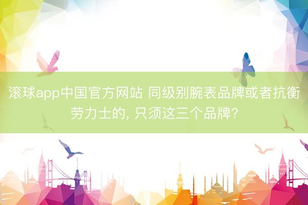 滚球app中国官方网站 同级别腕表品牌或者抗衡劳力士的， 只须这三个品牌?