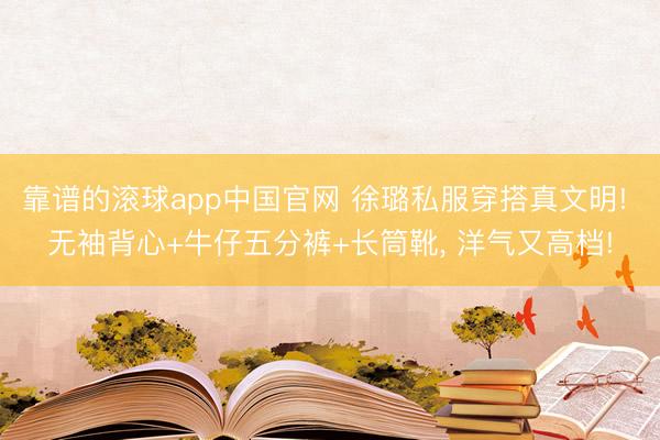 靠谱的滚球app中国官网 徐璐私服穿搭真文明! 无袖背心+牛仔五分裤+长筒靴，<a href=