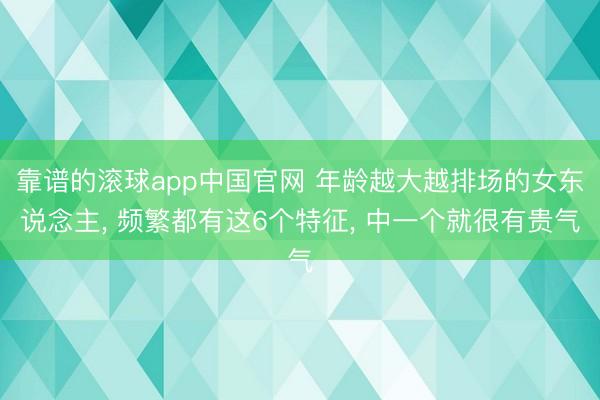 靠谱的滚球app中国官网 年龄越大越排场的女东说念主， 频繁都有这6个特征， 中一个就很有贵气