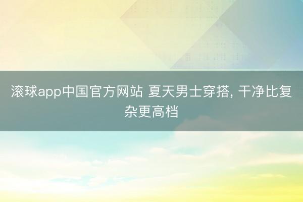 滚球app中国官方网站 夏天男士穿搭， 干净比复杂更高档