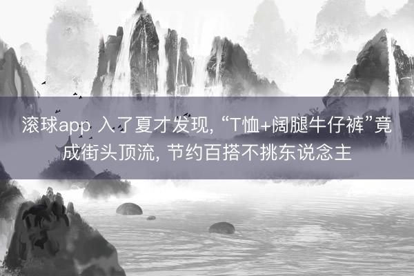 滚球app 入了夏才发现， “T恤+阔腿牛仔裤”竟成街头顶流， 节约百搭不挑东说念主