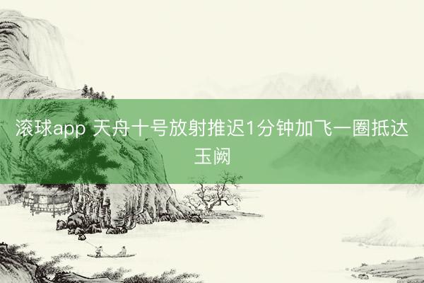 滚球app 天舟十号放射推迟1分钟加飞一圈抵达玉阙