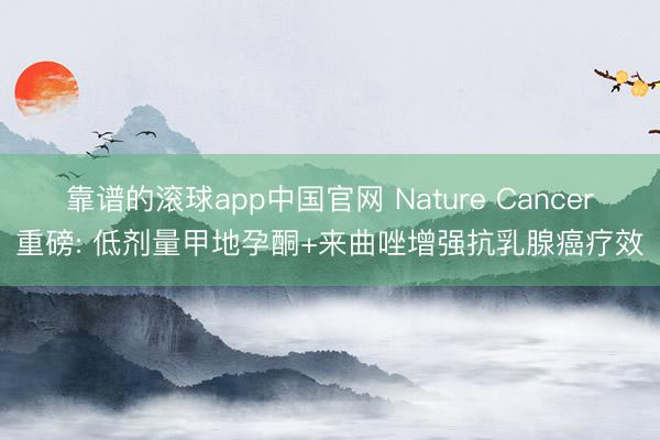 靠谱的滚球app中国官网 Nature Cancer重磅: 低剂量甲地孕酮+来曲唑增强抗乳腺癌疗效