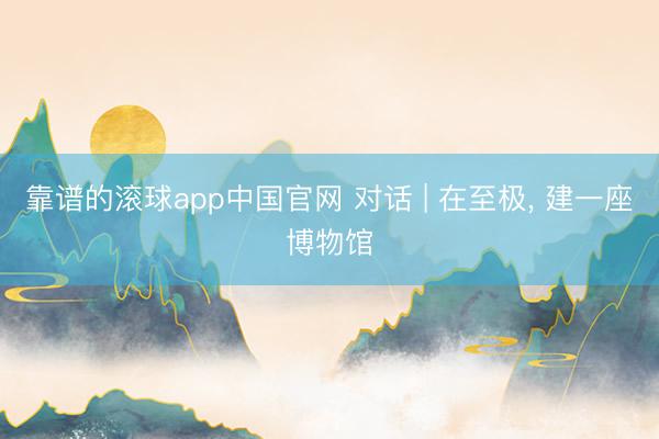 靠谱的滚球app中国官网 对话 | 在至极， 建一座博物馆
