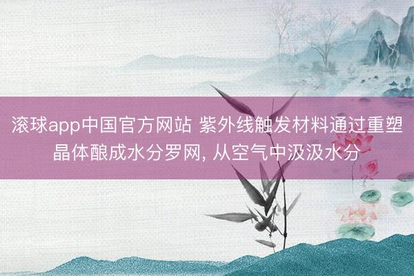 滚球app中国官方网站 紫外线触发材料通过重塑晶体酿成水分罗网， 从空气中汲汲水分