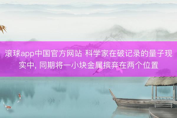 滚球app中国官方网站 科学家在破记录的量子现实中， 同期将一小块金属摈弃在两个位置