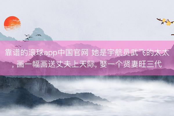 靠谱的滚球app中国官网 她是宇航员武飞的太太， 画一幅画送丈夫上天际， 娶一个贤妻旺三代