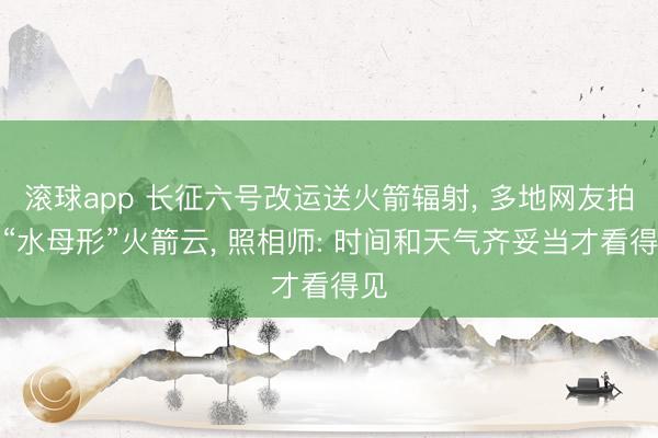 滚球app 长征六号改运送火箭辐射， 多地网友拍到“水母形”火箭云， 照相师: 时间和天气齐妥当才看得见