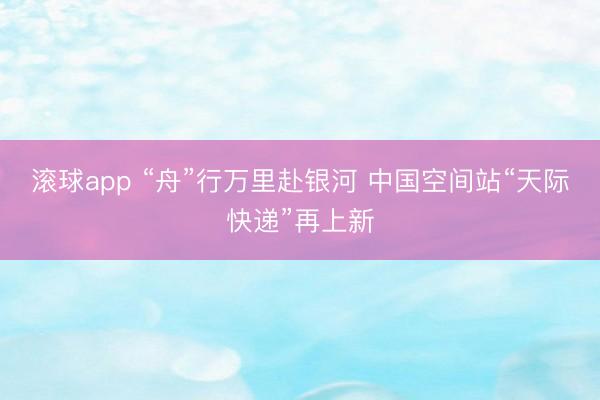 滚球app “舟”行万里赴银河 中国空间站“天际快递”再上新