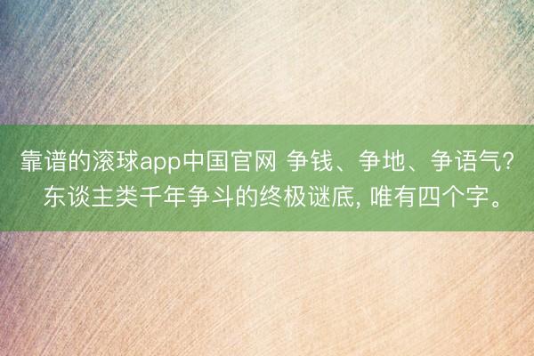 靠谱的滚球app中国官网 争钱、争地、争语气? 东谈主类千年争斗的终极谜底， 唯有四个字。