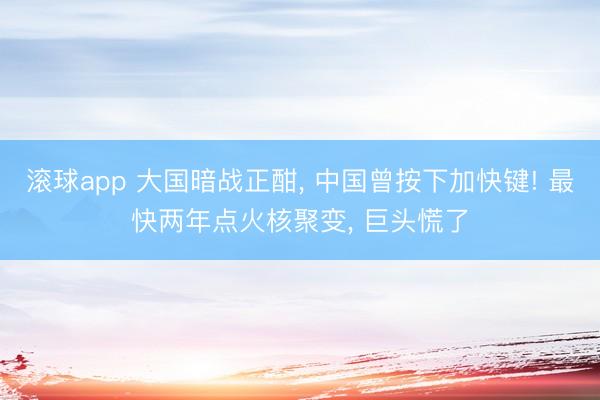滚球app 大国暗战正酣， 中国曾按下加快键! 最快两年点火核聚变， 巨头慌了