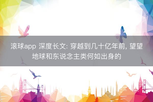 滚球app 深度长文: 穿越到几十亿年前， 望望地球和东说念主类何如出身的