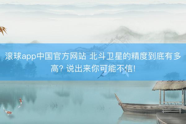 滚球app中国官方网站 北斗卫星的精度到底有多高? 说出来你可能不信!