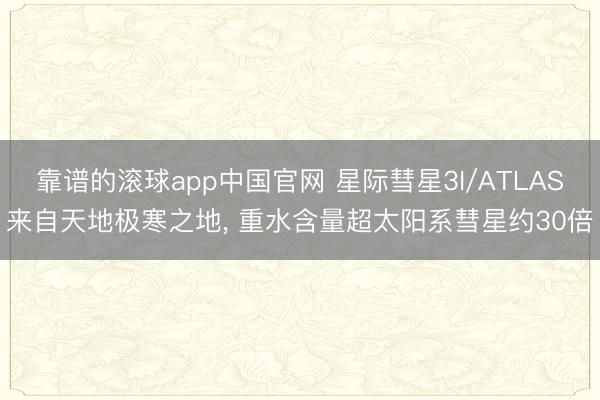 靠谱的滚球app中国官网 星际彗星3I/ATLAS来自天地极寒之地， 重水含量超太阳系彗星约30倍