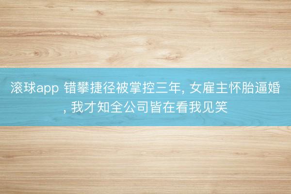 滚球app 错攀捷径被掌控三年， 女雇主怀胎逼婚， 我才知全公司皆在看我见笑