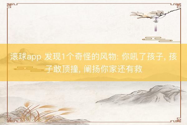 滚球app 发现1个奇怪的风物: 你吼了孩子， 孩子敢顶撞， 阐扬你家还有救