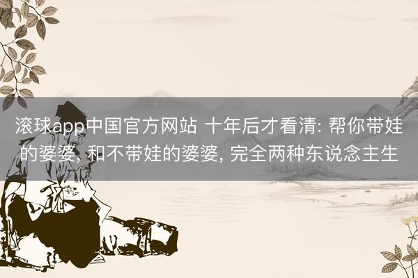 滚球app中国官方网站 十年后才看清: 帮你带娃的婆婆， 和不带娃的婆婆， 完全两种东说念主生