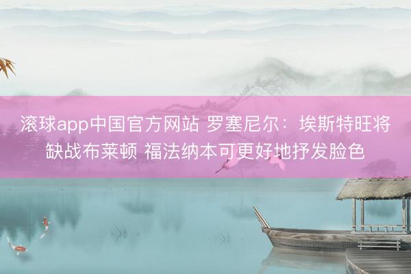 滚球app中国官方网站 罗塞尼尔：埃斯特旺将缺战布莱顿 福法纳本可更好地抒发脸色