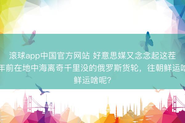 滚球app中国官方网站 好意思媒又念念起这茬：2年前在地中海离奇千里没的俄罗斯货轮，往朝鲜运啥呢？
