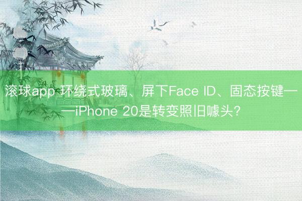 滚球app 环绕式玻璃、屏下Face ID、固态按键——iPhone 20是转变照旧噱头?