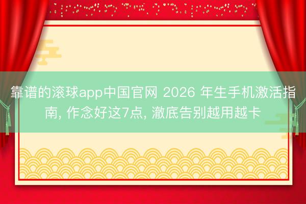 靠谱的滚球app中国官网 2026 年生手机激活指南， 作念好这7点， 澈底告别越用越卡