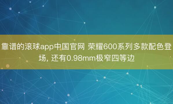 靠谱的滚球app中国官网 荣耀600系列多款配色登场， 还有0.98mm极窄四等边