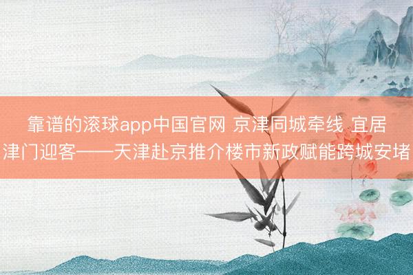 靠谱的滚球app中国官网 京津同城牵线 宜居津门迎客——天津赴京推介楼市新政赋能跨城安堵
