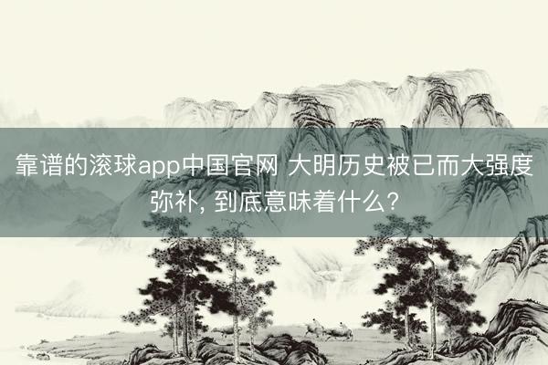 靠谱的滚球app中国官网 大明历史被已而大强度弥补， 到底意味着什么?