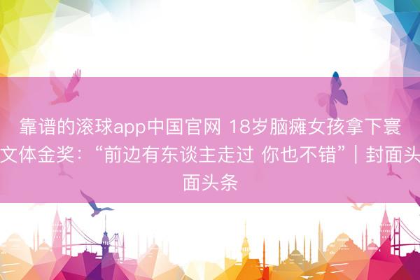 靠谱的滚球app中国官网 18岁脑瘫女孩拿下寰宇文体金奖：“前边有东谈主走过 你也不错”｜封面头条