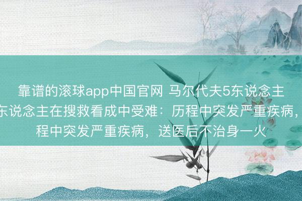 靠谱的滚球app中国官网 马尔代夫5东说念主潜水身一火，一军东说念主在搜救看成中受难：历程中突发严重疾病，送医后不治身一火
