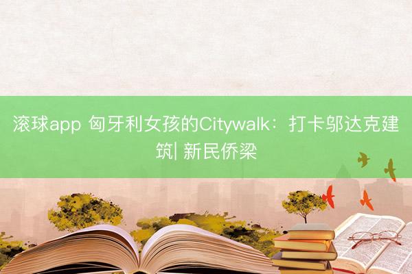 滚球app 匈牙利女孩的Citywalk：打卡邬达克建筑| 新民侨梁